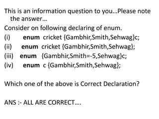 This is an information question to you…Please note
    the answer…
Consider on following declaring of enum.
(i)     enum cricket {Gambhir,Smith,Sehwag}c;
(ii) enum cricket {Gambhir,Smith,Sehwag};
(iii) enum {Gambhir,Smith=-5,Sehwag}c;
(iv) enum c {Gambhir,Smith,Sehwag};

Which one of the above is Correct Declaration?

ANS :- ALL ARE CORRECT….
 