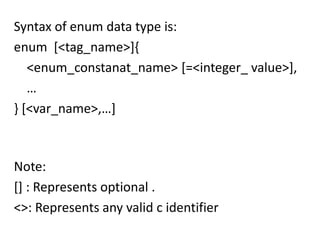 Syntax of enum data type is:
enum [<tag_name>]{
   <enum_constanat_name> [=<integer_ value>],
   …
} [<var_name>,…]



Note:
[] : Represents optional .
<>: Represents any valid c identifier
 