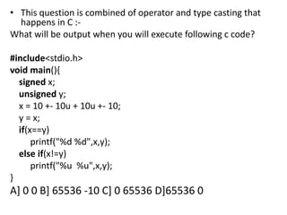 • This question is combined of operator and type casting that
  happens in C :-
What will be output when you will execute following c code?

#include<stdio.h>
void main(){
  signed x;
  unsigned y;
  x = 10 +- 10u + 10u +- 10;
  y = x;
  if(x==y)
      printf("%d %d",x,y);
  else if(x!=y)
      printf("%u %u",x,y);
}
A] 0 0 B] 65536 -10 C] 0 65536 D]65536 0
 