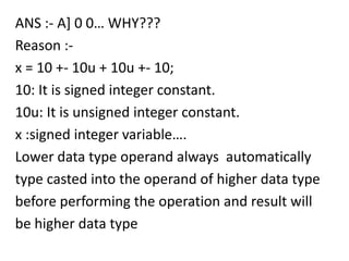 ANS :- A] 0 0… WHY???
Reason :-
x = 10 +- 10u + 10u +- 10;
10: It is signed integer constant.
10u: It is unsigned integer constant.
x :signed integer variable….
Lower data type operand always automatically
type casted into the operand of higher data type
before performing the operation and result will
be higher data type
 