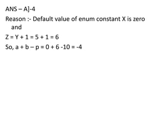 ANS – A]-4
Reason :- Default value of enum constant X is zero
  and
Z=Y+1=5+1=6
So, a + b – p = 0 + 6 -10 = -4
 