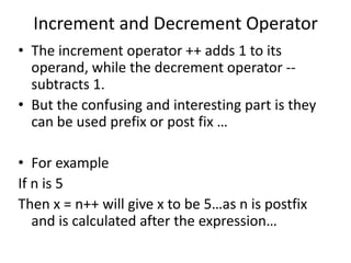 Increment and Decrement Operator
• The increment operator ++ adds 1 to its
  operand, while the decrement operator --
  subtracts 1.
• But the confusing and interesting part is they
  can be used prefix or post fix …

• For example
If n is 5
Then x = n++ will give x to be 5…as n is postfix
   and is calculated after the expression…
 