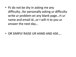 • Pz do not be shy in asking me any
  difficulty…for personally asking ur difficulty
  write ur problem on any blank page…rt ur
  name and email id…or I will rt to you ur
  answer the next day…

• OR SIMPLY RAISE UR HAND AND ASK….
 