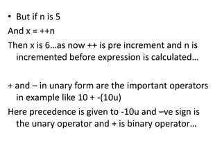 • But if n is 5
And x = ++n
Then x is 6…as now ++ is pre increment and n is
  incremented before expression is calculated…

+ and – in unary form are the important operators
  in example like 10 + -(10u)
Here precedence is given to -10u and –ve sign is
  the unary operator and + is binary operator…
 