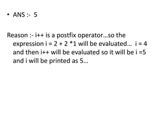 • ANS :- 5

Reason :- i++ is a postfix operator…so the
  expression i = 2 + 2 *1 will be evaluated… i = 4
  and then i++ will be evaluated so it will be i =5
  and i will be printed as 5…
 