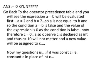 ANS :- 0 KYUN?????
Go Back To the operator precedence table and you
 will see the expression a==b will be evaluated
 first….a = 2 and b = 7…so a is not equal to b and
 so the condition a==b is false and the value of
 the expression is 0 as the condition is false…now
 therefore c = 0…also observe c is declared as int
 and thus c= 10 will not matter and a new value
 will be assigned to c....

  Now my questions is….if it was const c i.e.
  constant c in place of int c...
 