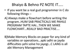 Bhaiyo & Behno PZ NOTE IT…..
• If you want be a real gud programmer in C do
  following things :-
A] Always make a flowchart before writing the
  program..HUM SAB PRACTICALS ME PAHILE
  PROGRAM TAPTE HAI…THEN WE MAKE
  FLOWCHART…REALLY BAD PRACTISE….

B]Make Memory Blocks on paper for any kind of
  variables or operations…apki adhi se jayda
  difficulties yehi solve ho jayegi…C LANG is all
  abt Memory Management
 