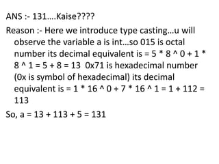 ANS :- 131….Kaise????
Reason :- Here we introduce type casting…u will
  observe the variable a is int…so 015 is octal
  number its decimal equivalent is = 5 * 8 ^ 0 + 1 *
  8 ^ 1 = 5 + 8 = 13 0x71 is hexadecimal number
  (0x is symbol of hexadecimal) its decimal
  equivalent is = 1 * 16 ^ 0 + 7 * 16 ^ 1 = 1 + 112 =
  113
So, a = 13 + 113 + 5 = 131
 