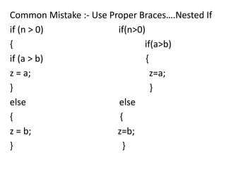 Common Mistake :- Use Proper Braces….Nested If
if (n > 0)              if(n>0)
{                              if(a>b)
if (a > b)                      {
z = a;                            z=a;
}                                 }
else                    else
{                        {
z = b;                  z=b;
}                         }
 