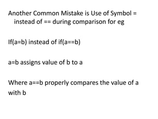 Another Common Mistake is Use of Symbol =
  instead of == during comparison for eg

If(a=b) instead of if(a==b)

a=b assigns value of b to a

Where a==b properly compares the value of a
with b
 
