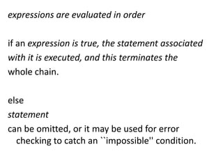 expressions are evaluated in order

if an expression is true, the statement associated
with it is executed, and this terminates the
whole chain.

else
statement
can be omitted, or it may be used for error
  checking to catch an ``impossible'' condition.
 