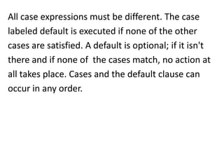 All case expressions must be different. The case
labeled default is executed if none of the other
cases are satisfied. A default is optional; if it isn't
there and if none of the cases match, no action at
all takes place. Cases and the default clause can
occur in any order.
 