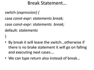 Break Statement…
switch (expression) {
case const-expr: statements break;
case const-expr: statements break;
default: statements
}
• By break it will leave the switch…otherwise if
  there is no brake statement it will go on falling
  and executing next cases….
• We can type return also instead of break…
 