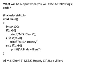 What will be output when you will execute following c
code?

#include<stdio.h>
void main()
{
  int a=100;
  if(a>10)
      printf("M.S. Dhoni");
  else if(a>20)
      printf("M.E.K Hussey");
  else if(a>30)
       printf("A.B. de villiers");
}

A] M.S.Dhoni B] M.E.K. Hussey C]A.B.de villiers
 