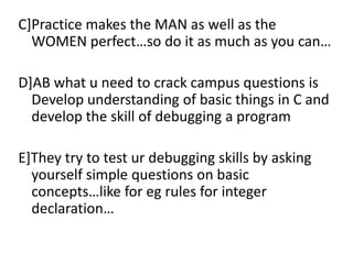 C]Practice makes the MAN as well as the
  WOMEN perfect…so do it as much as you can…

D]AB what u need to crack campus questions is
  Develop understanding of basic things in C and
  develop the skill of debugging a program

E]They try to test ur debugging skills by asking
  yourself simple questions on basic
  concepts…like for eg rules for integer
  declaration…
 