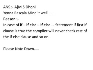 ANS :- A]M.S.Dhoni
Yenna Rascala Mind it well ……
Reason :-
In case of if – if else – if else … Statement if first if
clause is true the compiler will never check rest of
the if else clause and so on.

Please Note Down…..
 
