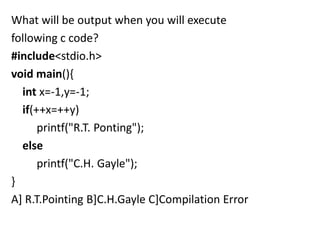 What will be output when you will execute
following c code?
#include<stdio.h>
void main(){
  int x=-1,y=-1;
  if(++x=++y)
      printf("R.T. Ponting");
  else
      printf("C.H. Gayle");
}
A] R.T.Pointing B]C.H.Gayle C]Compilation Error
 
