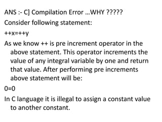 ANS :- C] Compilation Error …WHY ?????
Consider following statement:
++x=++y
As we know ++ is pre increment operator in the
  above statement. This operator increments the
  value of any integral variable by one and return
  that value. After performing pre increments
  above statement will be:
0=0
In C language it is illegal to assign a constant value
  to another constant.
 