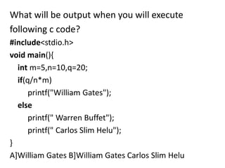 What will be output when you will execute
following c code?
#include<stdio.h>
void main(){
  int m=5,n=10,q=20;
  if(q/n*m)
      printf("William Gates");
  else
      printf(" Warren Buffet");
      printf(" Carlos Slim Helu");
}
A]William Gates B]William Gates Carlos Slim Helu
 