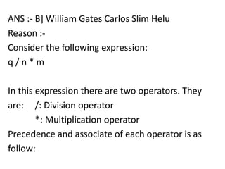 ANS :- B] William Gates Carlos Slim Helu
Reason :-
Consider the following expression:
q/n*m

In this expression there are two operators. They
are: /: Division operator
        *: Multiplication operator
Precedence and associate of each operator is as
follow:
 