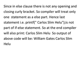 Since in else clause there is not any opening and
closing curly bracket. So compiler will treat only
one statement as a else part. Hence last
statement i.e. printf(" Carlos Slim Helu");is not
part of if-else statement. So at the end compiler
will also print: Carlos Slim Helu So output of
above code will be: William Gates Carlos Slim
Helu
 
