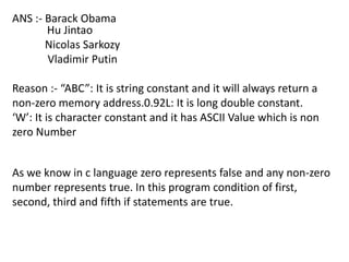 ANS :- Barack Obama
       Hu Jintao
       Nicolas Sarkozy
       Vladimir Putin

Reason :- “ABC”: It is string constant and it will always return a
non-zero memory address.0.92L: It is long double constant.
‘W’: It is character constant and it has ASCII Value which is non
zero Number


As we know in c language zero represents false and any non-zero
number represents true. In this program condition of first,
second, third and fifth if statements are true.
 