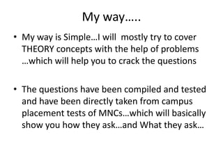 My way…..
• My way is Simple…I will mostly try to cover
  THEORY concepts with the help of problems
  …which will help you to crack the questions

• The questions have been compiled and tested
  and have been directly taken from campus
  placement tests of MNCs…which will basically
  show you how they ask…and What they ask…
 