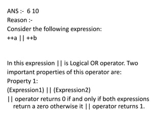 ANS :- 6 10
Reason :-
Consider the following expression:
++a || ++b


In this expression || is Logical OR operator. Two
important properties of this operator are:
Property 1:
(Expression1) || (Expression2)
|| operator returns 0 if and only if both expressions
   return a zero otherwise it || operator returns 1.
 