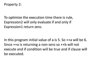 Property 2:


To optimize the execution time there is rule,
Expression2 will only evaluate if and only if
Expression1 return zero.


In this program initial value of a is 5. So ++a will be 6.
Since ++a is returning a non-zero so ++b will not
execute and if condition will be true and if clause will
be executed.
 
