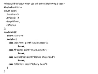 What will be output when you will execute following c code?
#include<stdio.h>
enum actor{
   SeanPenn=5,
   AlPacino= -2,
   GaryOldman,
   EdNorton
};
void main(){
    enum actor a=0;
    switch(a){
      case SeanPenn: printf("Kevin Spacey");
               break;
      case AlPacino: printf("Paul Giamatti");
               break;
      case GaryOldman:printf("Donald Shuterland");
               break;
      case EdNorton: printf("Johnny Depp");
    }
}
 