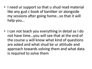 • I need ur support so that u shud read material
  like any gud c book of kanitker sir alongside
  my sessions after going home…so that it will
  help you…

• I can not teach you everything in detail as I do
  not have time…you will see that at the end of
  the course u will know what kind of questions
  are asked and what shud be ur attitude and
  approach towards solving them and what data
  is required to solve them
 
