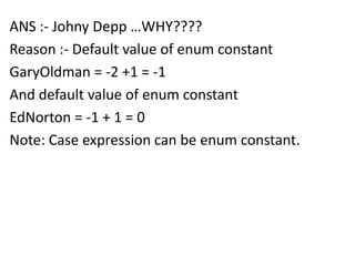 ANS :- Johny Depp …WHY????
Reason :- Default value of enum constant
GaryOldman = -2 +1 = -1
And default value of enum constant
EdNorton = -1 + 1 = 0
Note: Case expression can be enum constant.
 