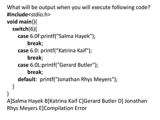What will be output when you will execute following code?
#include<stdio.h>
void main(){
  switch(6){
    case 6.0f:printf("Salma Hayek");
        break;
    case 6.0: printf(“Katrina Kaif");
        break;
    case 6.0L:printf(“Gerard Butler");
        break;
    default: printf(“Jonathan Rhys Meyers");
  }
}
A]Salma Hayek B]Katrina Kaif C]Gerard Butler D] Jonathan
Rhys Meyers E]Compilation Error
 