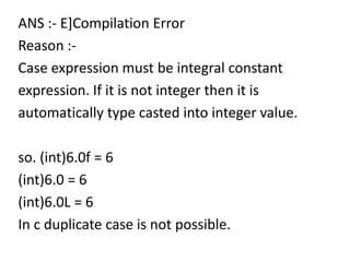 ANS :- E]Compilation Error
Reason :-
Case expression must be integral constant
expression. If it is not integer then it is
automatically type casted into integer value.

so. (int)6.0f = 6
(int)6.0 = 6
(int)6.0L = 6
In c duplicate case is not possible.
 