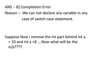ANS :- B] Compilation Error
Reason :- We can not declare any variable in any
           case of switch case statement.



Suppose Now I remove the int part behind int a
  = 10 and int a =8 ….Now what will be the
  o/p????
 