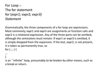 For Loop :-
The for statement
for (expr1; expr2; expr3)
Statement

Grammatically, the three components of a for loop are expressions.
Most commonly, expr1 and expr3 are assignments or function calls and
expr2 is a relational expression. Any of the three parts can be omitted,
although the semicolons must remain. If expr1 or expr3 is omitted, it
is simply dropped from the expansion. If the test, expr2, is not present,
it is taken as permanently true, so
for ( ; ; ) {
...
}
is an ``infinite'' loop, presumably to be broken by other means, such as
a break or return.
 