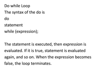 Do while Loop
The syntax of the do is
do
statement
while (expression);

The statement is executed, then expression is
evaluated. If it is true, statement is evaluated
again, and so on. When the expression becomes
false, the loop terminates.
 