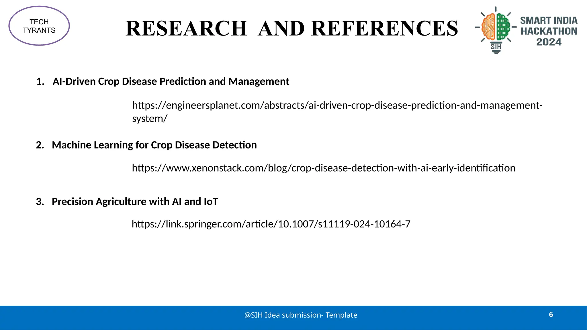 RESEARCH AND REFERENCES
6
@SIH Idea submission- Template
TECH
TYRANTS
1. AI-Driven Crop Disease Prediction and Management
https://engineersplanet.com/abstracts/ai-driven-crop-disease-prediction-and-management-
system/
2. Machine Learning for Crop Disease Detection
https://www.xenonstack.com/blog/crop-disease-detection-with-ai-early-identification
3. Precision Agriculture with AI and IoT
https://link.springer.com/article/10.1007/s11119-024-10164-7
 