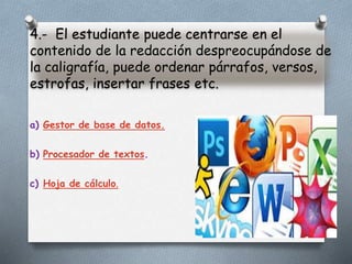 4.- El estudiante puede centrarse en el
contenido de la redacción despreocupándose de
la caligrafía, puede ordenar párrafos, versos,
estrofas, insertar frases etc.
a) Gestor de base de datos.
b) Procesador de textos.
c) Hoja de cálculo.
 