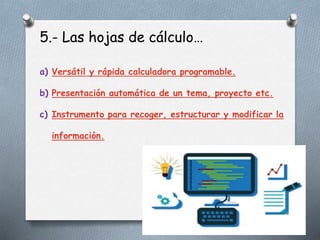 5.- Las hojas de cálculo…
a) Versátil y rápida calculadora programable.
b) Presentación automática de un tema, proyecto etc.
c) Instrumento para recoger, estructurar y modificar la
información.
 