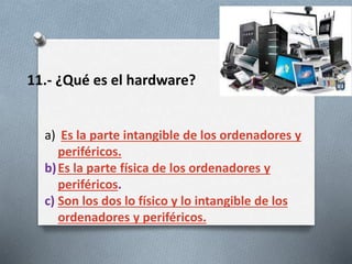 11.- ¿Qué es el hardware?
a) Es la parte intangible de los ordenadores y
periféricos.
b)Es la parte física de los ordenadores y
periféricos.
c) Son los dos lo físico y lo intangible de los
ordenadores y periféricos.
 