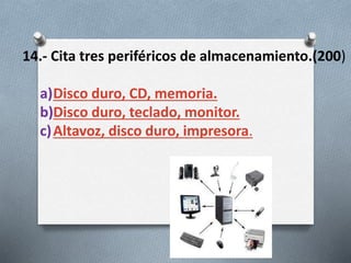 14.- Cita tres periféricos de almacenamiento.(200)
a)Disco duro, CD, memoria.
b)Disco duro, teclado, monitor.
c)Altavoz, disco duro, impresora.
 