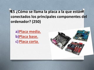 15 ¿Cómo se llama la placa a la que están
conectados los principales componentes del
ordenador? (250)
a)Placa media.
b)Placa base.
c)Placa corta.
 