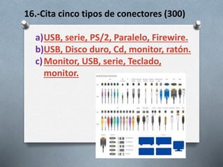 16.-Cita cinco tipos de conectores (300)
a)USB, serie, PS/2, Paralelo, Firewire.
b)USB, Disco duro, Cd, monitor, ratón.
c)Monitor, USB, serie, Teclado,
monitor.
 
