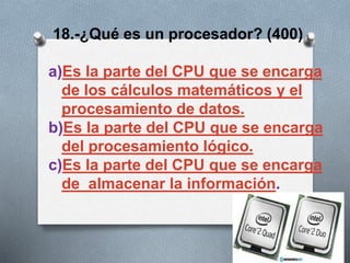 18.-¿Qué es un procesador? (400)
a)Es la parte del CPU que se encarga
de los cálculos matemáticos y el
procesamiento de datos.
b)Es la parte del CPU que se encarga
del procesamiento lógico.
c)Es la parte del CPU que se encarga
de almacenar la información.
 