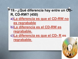 19.- ¿Qué diferencia hay entre un CD-
R, CD-RW? (450)
a)La diferencia es que el CD-RW no
es regrabable
b)La diferencia es el CD-RW es
regrabable.
c)La diferencia es que el CD- R es
regrabable.
 