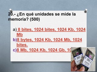 20.- ¿En qué unidades se mide la
memoria? (500)
a) 8 bites, 1024 bites, 1024 Kb, 1024
Mb
b)8 bytes, 1024 Kb, 1024 Mb, 1024
bites.
c)8 Mb, 1024 Kb, 1024 Gb, 1024 Mb
 