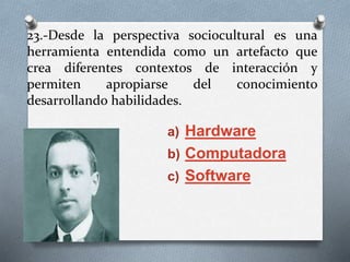 23.-Desde la perspectiva sociocultural es una
herramienta entendida como un artefacto que
crea diferentes contextos de interacción y
permiten apropiarse del conocimiento
desarrollando habilidades.
a) Hardware
b) Computadora
c) Software
 