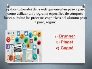 24.-Los tutoriales de la web que enseñan paso a paso
como utilizar un programa específico de cómputo
buscan imitar los procesos cognitivos del alumno paso
a paso, según:
a) Brunner
b) Piaget
c) Gagné
 