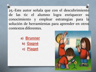 25.-Este autor señala que con el descubrimiento
de las tic el alumno logra enriquecer su
conocimiento y emplear estrategias para la
solución de herramientas para aprender en otros
contextos diferentes.
a) Brunner
b) Gagné
c) Piaget
 